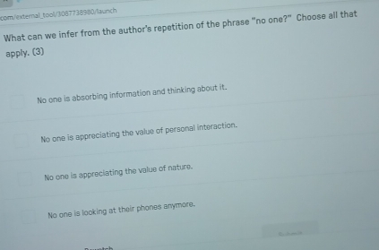 com/external_tool/3087738580/launch
What can we infer from the author's repetition of the phrase "no one?" Choose all that
apply. (3)
No one is absorbing information and thinking about it.
No one is appreciating the value of personal interaction.
No one is appreciating the value of nature.
No one is looking at their phones anymore.
Eche]s