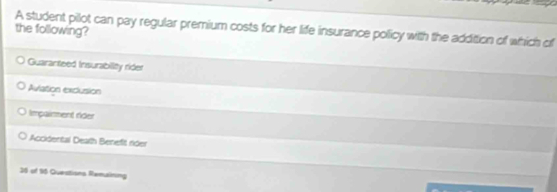 A student pilot can pay regular premium costs for her life insurance policy with the addittion of which of
the following?
Guaranteed Insurability rider
Aviation excusion
Impaiment ríder
Accidental Death Benefit rider
36 of 96 Questions Remaining