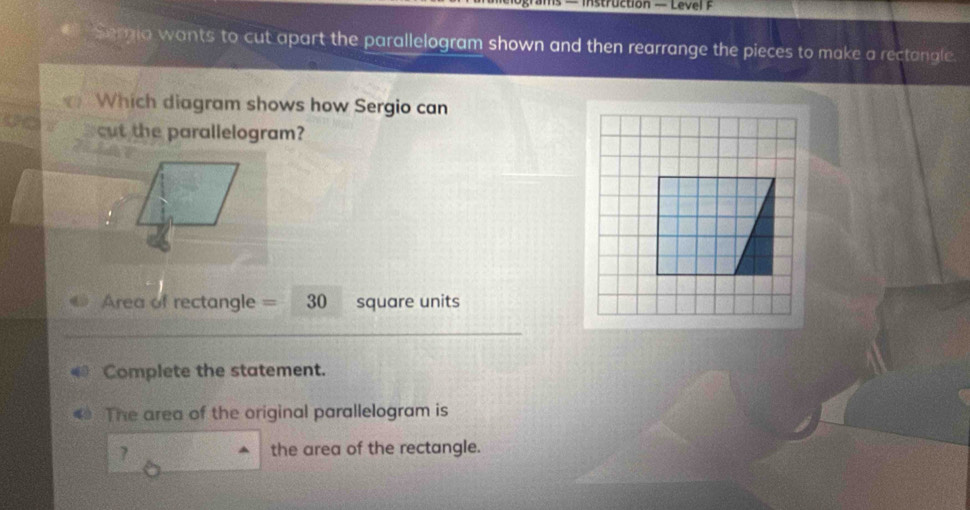 — instruction — Level F 
Sergia wants to cut apart the parallelogram shown and then rearrange the pieces to make a rectangle. 
Which diagram shows how Sergio can 
cut the parallelogram?
Area of rectangle = 30 square units 
Complete the statement. 
The area of the original parallelogram is 
1 the area of the rectangle.