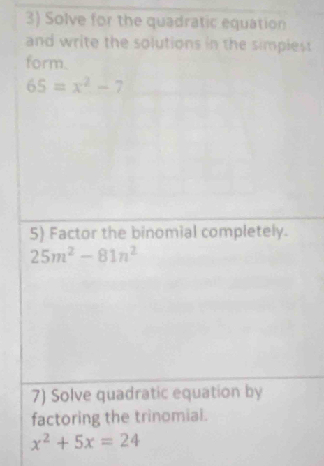 Solve for the quadratic equation 
and write the solutions in the simplest 
form.
65=x^2-7
5) Factor the binomial completely.
25m^2-81n^2
7) Solve quadratic equation by 
factoring the trinomial.
x^2+5x=24