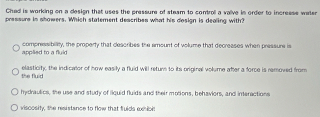 Chad is working on a design that uses the pressure of steam to control a valve in order to increase water
pressure in showers. Which statement describes what his design is dealing with?
compressibility, the property that describes the amount of volume that decreases when pressure is
applied to a fluid
elasticity, the indicator of how easily a fluid will return to its original volume after a force is removed from
the fluid
hydraulics, the use and study of liquid fluids and their motions, behaviors, and interactions
viscosity, the resistance to flow that fluids exhibit