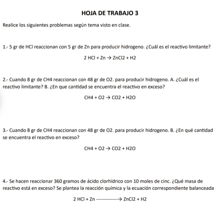 HOJA DE TRABAJO 3 
Realice los siguientes problemas según tema visto en clase. 
1. - 5 gr de HCI reaccionan con 5 gr de Zn para producir hidrogeno. ¿Cuál es el reactivo limitante?
2HCl+Znto ZnCl2+H2
2.- Cuando 8 gr de CH4 reaccionan con 48 gr de O2. para producir hidrogeno. A. ¿Cuál es el 
reactivo limitante? B. ¿En que cantidad se encuentra el reactivo en exceso?
CH4+O2to CO2+H2O
3.- Cuando 8 gr de CH4 reaccionan con 48 gr de O2. para producir hidrogeno. B. ¿En qué cantidad 
se encuentra el reactivo en exceso?
CH4+O2to CO2+H2O
4.- Se hacen reaccionar 360 gramos de ácido clorhídrico con 10 moles de cinc. ¿Qué masa de 
reactivo está en exceso? Se plantea la reacción química y la ecuación correspondiente balanceada
2HCl+Znto ZnCl2+H2