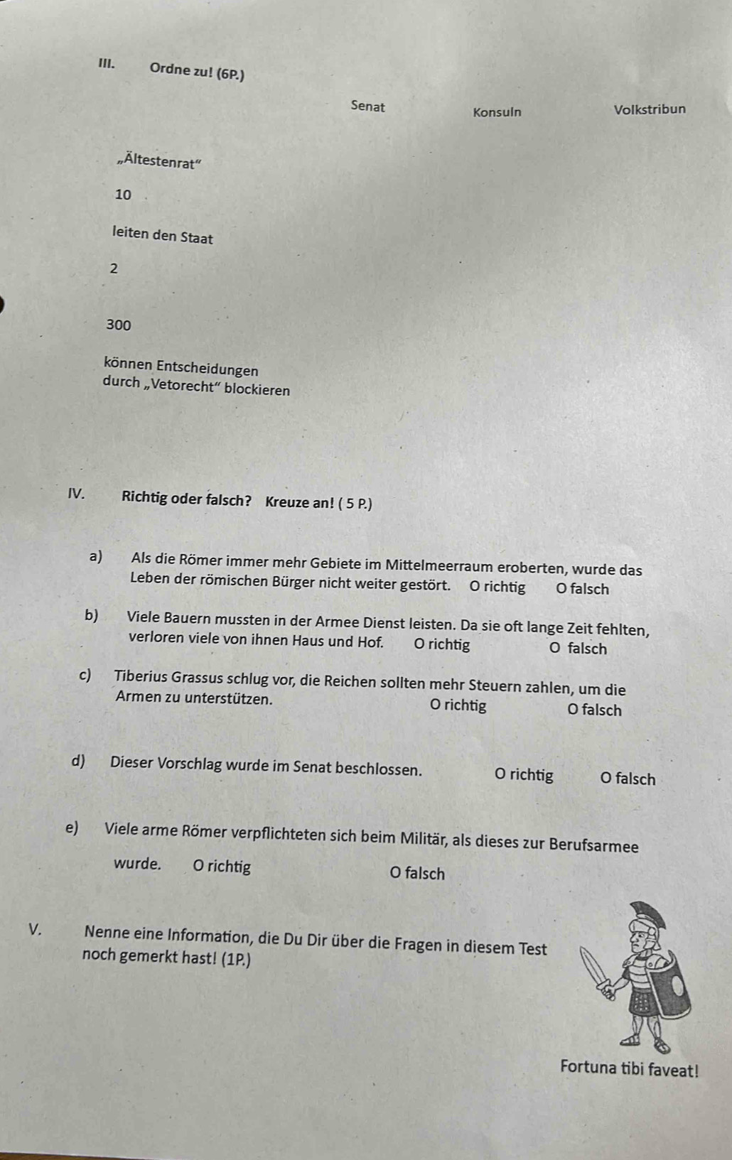 Ordne zu! (6P.)
Senat Konsuln Volkstribun
Ältestenrat"
10
leiten den Staat
2
300
können Entscheidungen
durch „Vetorecht“ blockieren
IV. Richtig oder falsch? Kreuze an! ( 5 P.)
a) Als die Römer immer mehr Gebiete im Mittelmeerraum eroberten, wurde das
Leben der römischen Bürger nicht weiter gestört. O richtig O falsch
b) Viele Bauern mussten in der Armee Dienst leisten. Da sie oft lange Zeit fehlten,
verloren viele von ihnen Haus und Hof. O richtig O falsch
c) Tiberius Grassus schlug vor, die Reichen sollten mehr Steuern zahlen, um die
Armen zu unterstützen. O richtig O falsch
d) Dieser Vorschlag wurde im Senat beschlossen. O richtig O falsch
e) Viele arme Römer verpflichteten sich beim Militär, als dieses zur Berufsarmee
wurde. O richtig O falsch
V. Nenne eine Information, die Du Dir über die Fragen in diesem Test
noch gemerkt hast! (1P.)
Fortuna tibi faveat!