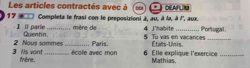 Les articles contractés avec à DDI DEAFLIN 
17 a Completa le frasi con le preposizioni à, au, à la, à l', aux. 
1 II parle _mère de 4 J'habite _Portugal. 
Quentin. 5 Tu vas en vacances_ 
2 Nous sommes _Paris. États-Unis. 
3 Ils vont _école avec mon 6 Elle explique l'exercice_ 
frère. Mathias.