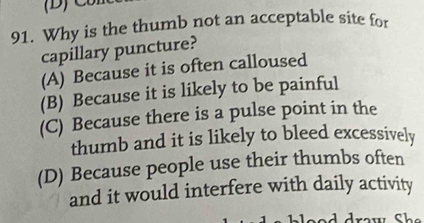 Why is the thumb not an acceptable site for
capillary puncture?
(A) Because it is often calloused
(B) Because it is likely to be painful
(C) Because there is a pulse point in the
thumb and it is likely to bleed excessively
(D) Because people use their thumbs often
and it would interfere with daily activity
Che