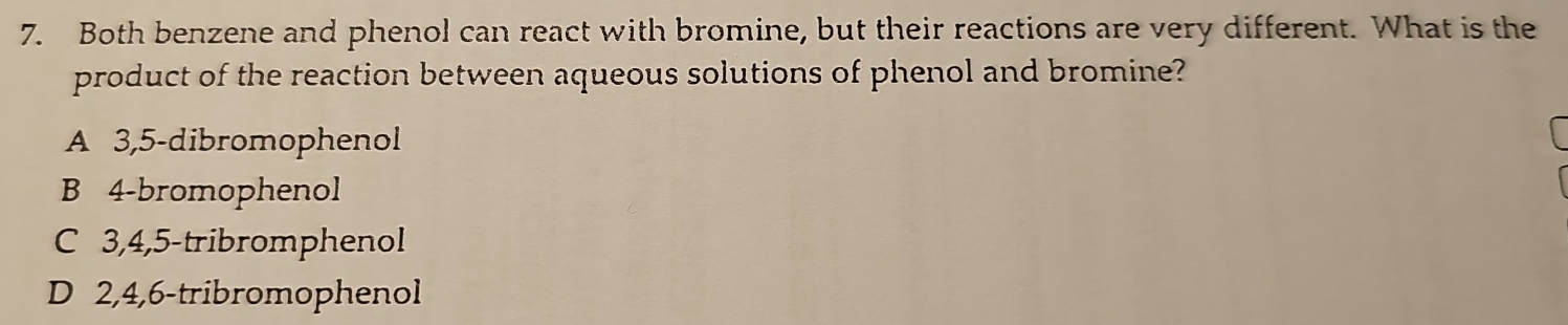 Both benzene and phenol can react with bromine, but their reactions are very different. What is the
product of the reaction between aqueous solutions of phenol and bromine?
A 3, 5 -dibromophenol
B 4 -bromophenol
C 3, 4, 5 -tribromphenol
D 2, 4, 6 -tribromophenol