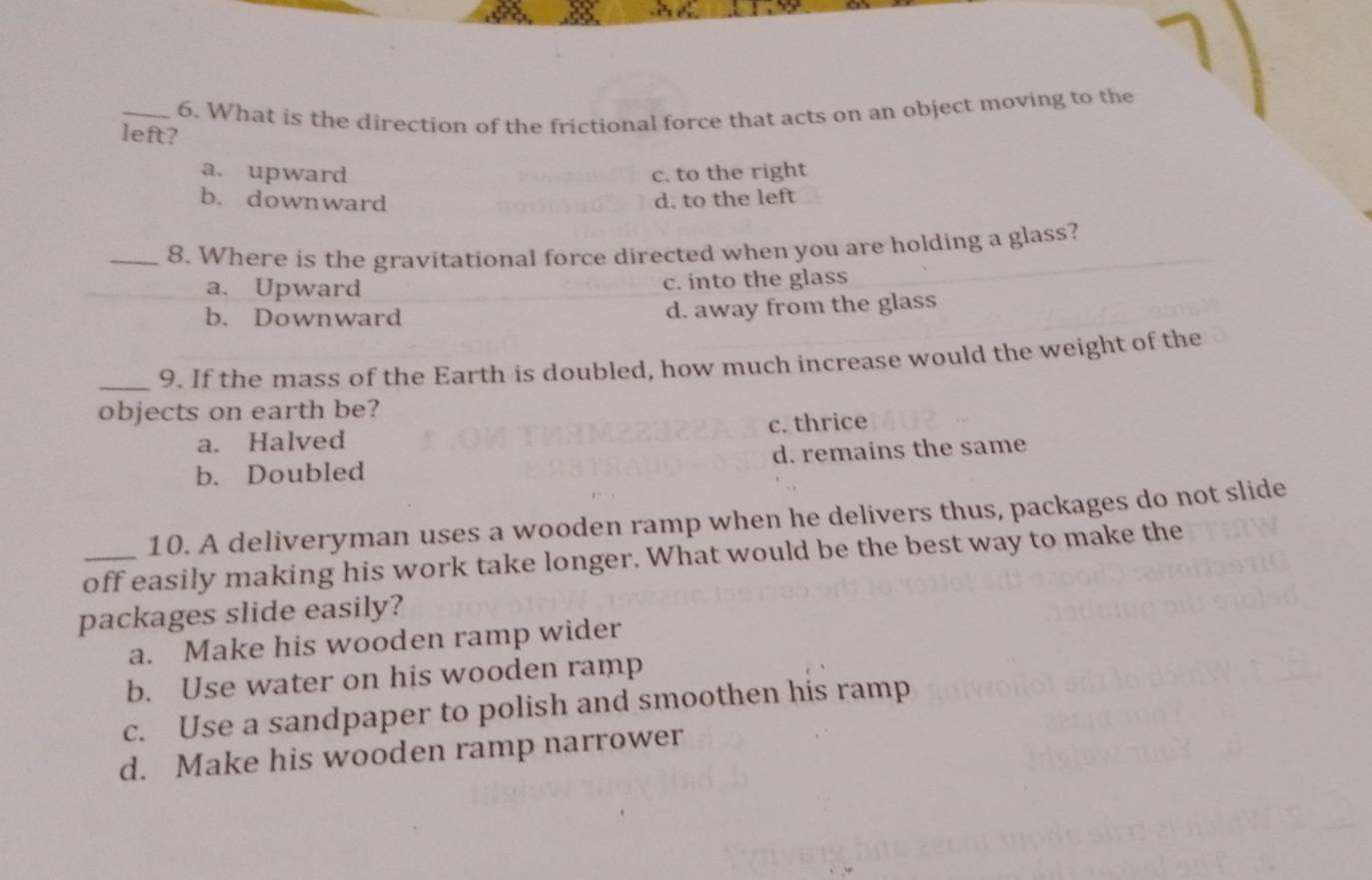 What is the direction of the frictional force that acts on an object moving to the
left?
a. upward c. to the right
b. downward d. to the left
_8. Where is the gravitational force directed when you are holding a glass?
a. Upward c. into the glass
b. Downward
d. away from the glass
_9. If the mass of the Earth is doubled, how much increase would the weight of the
objects on earth be?
a. Halved c. thrice
b. Doubled d. remains the same
10. A deliveryman uses a wooden ramp when he delivers thus, packages do not slide
_off easily making his work take longer. What would be the best way to make the
packages slide easily?
a. Make his wooden ramp wider
b. Use water on his wooden ramp
c. Use a sandpaper to polish and smoothen his ramp
d. Make his wooden ramp narrower