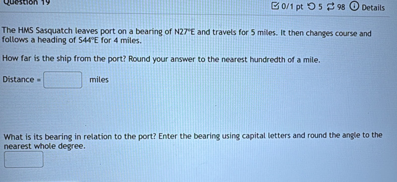 0/1 ptつ 5 ⇄98 0 Details 
The HMS Sasquatch leaves port on a bearing of N27°E and travels for 5 miles. It then changes course and 
follows a heading of S44°E for 4 miles. 
How far is the ship from the port? Round your answer to the nearest hundredth of a mile. 
Distance =□ miles
What is its bearing in relation to the port? Enter the bearing using capital letters and round the angle to the 
nearest whole degree.