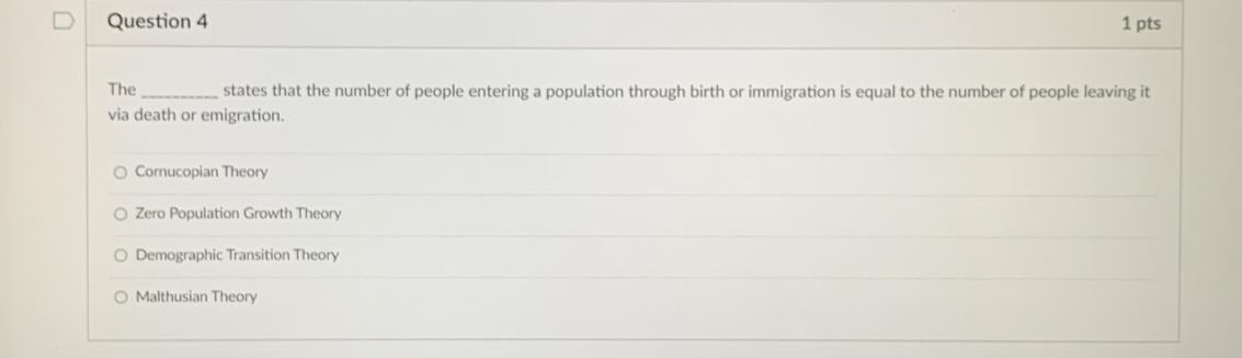 The_ states that the number of people entering a population through birth or immigration is equal to the number of people leaving it
via death or emigration.
Cornucopian Theory
Zero Population Growth Theory
Demographic Transition Theory
Malthusian Theory