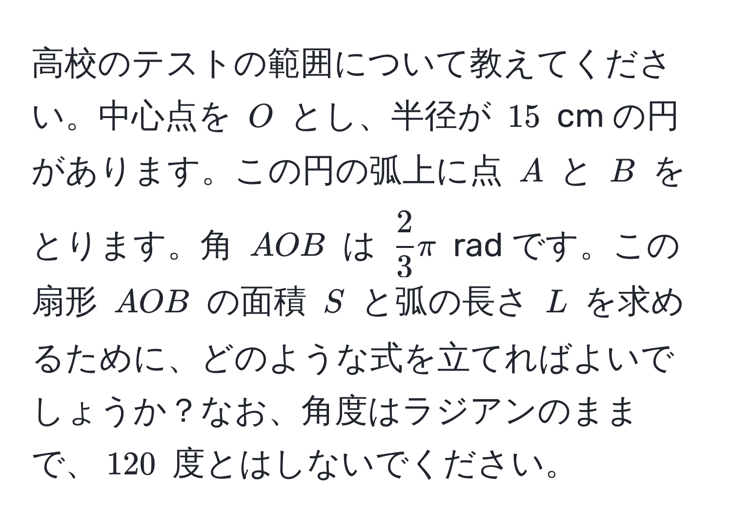 高校のテストの範囲について教えてください。中心点を (O) とし、半径が (15) cm の円があります。この円の弧上に点 (A) と (B) をとります。角 (AOB) は ( 2/3 π ) rad です。この扇形 (AOB) の面積 (S) と弧の長さ (L) を求めるために、どのような式を立てればよいでしょうか？なお、角度はラジアンのままで、(120) 度とはしないでください。