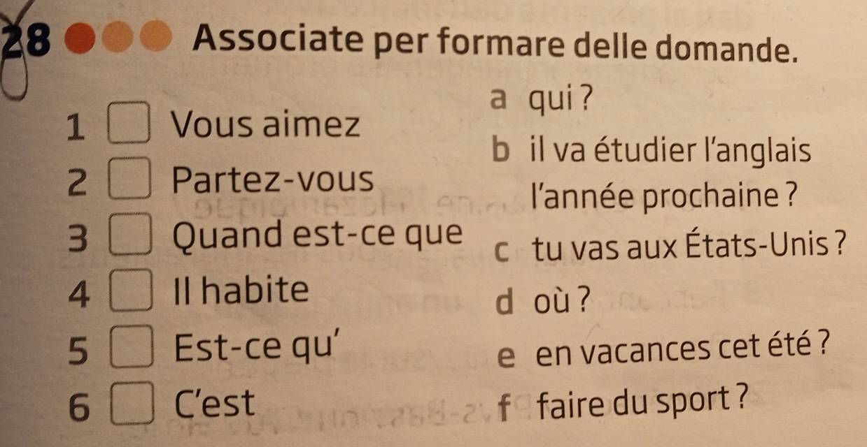 Associate per formare delle domande. 
a qui ? 
1 Vous aimez 
b il va étudier l'anglais 
2 Partez-vous 
l'année prochaine ? 
3 Quand est-ce que c tu vas aux États-Unis ? 
4 Il habite 
d où ? 
5 Est-ce qu' 
e en vacances cet été ? 
6 C'est f* faire du sport ?