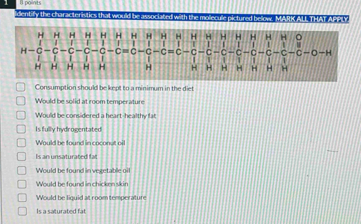 1 8 points
ldentify the characteristics that would be associated with the molecule pictured below. MARK ALL THAT APPLY
H H H H H H H H H H H H H H H H H 。
/ | | 1 | | | I 4 1 1 |
H—C-C -C -C -C -C =C -C -C = C -C -C C -C -C -C -C -C -O-H
1 1 1 1
H H H H H H H H H H H H H
Consumption should be kept to a minimum in the diet
Would be solid at room temperature
Would be considered a heart-healthy fat
Is fully hydrogentated
Would be found in coconut oil
Is an unsaturated fat
Would be found in vegetable oil
Would be found in chicken skin
Would be liquid at room temperature
Is a saturated fat