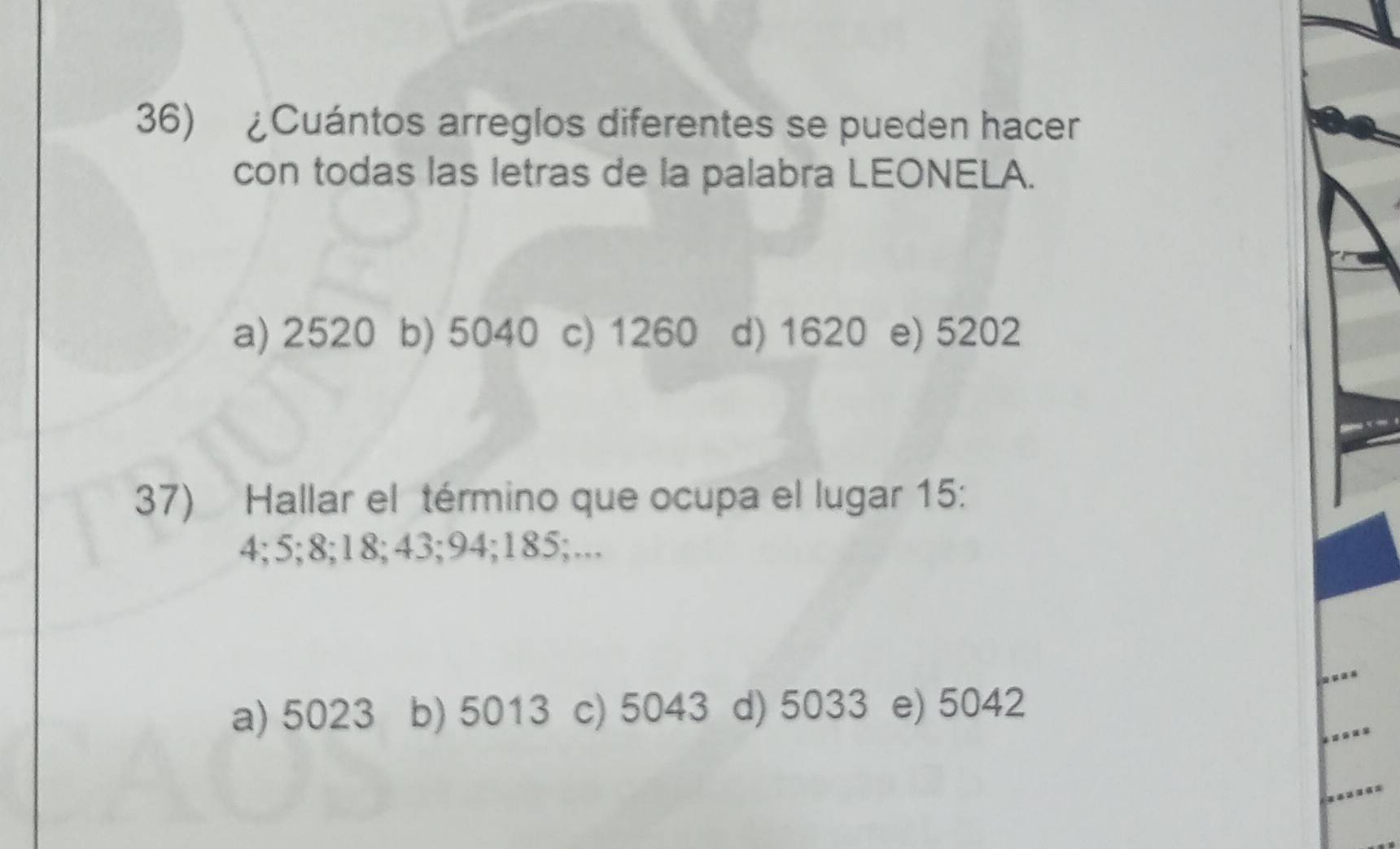 ¿Cuántos arreglos diferentes se pueden hacer
con todas las letras de la palabra LEONELA.
a) 2520 b) 5040 c) 1260 d) 1620 e) 5202
37) Hallar el término que ocupa el lugar 15 :
4; 5; 8; 18; 43; 94; 185;...
a) 5023 b) 5013 c) 5043 d) 5033 e) 5042