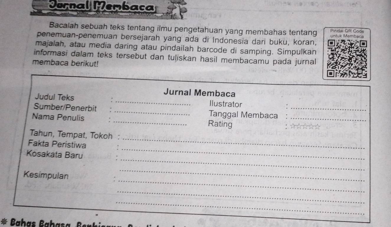 Jornal Membaca 
Bacalah sebuah teks tentang ilmu pengetahuan yang membahas tentang Pindai QR Code 
untuk Membaca 
penemuan-penemuan bersejarah yang ada di Indonesia dari buku, koran, 
majalah, atau media daring atau pindailah barcode di samping. Simpulkan 
informasi dalam teks tersebut dan tuliskan hasil membacamu pada jurnal 
membaca berikut! 
Jurnal Membaca 
Judul Teks _Ilustrator 
Sumber/Penerbit _Tanggal Membaca_ 
Nama Penulis _Rating_ 
_ 
Tahun, Tempat, Tokoh 
_ 
Fakta Peristiwa 
_ 
Kosakata Baru 
_ 
_ 
Kesimpulan : 
_ 
_ 
Baha a ha as