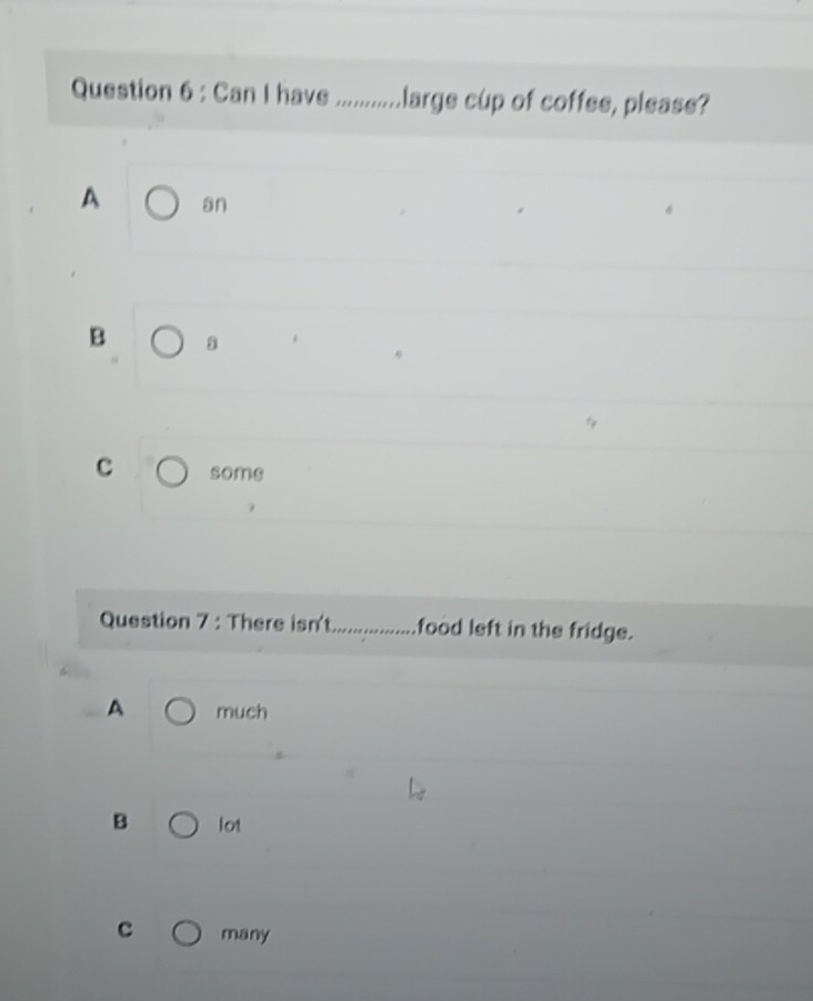 Can I have large cup of coffee, please?
A an
B
C some
Question 7 : There isn't food left in the fridge.
A much
B lot
c many