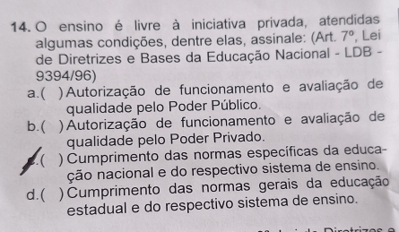 ensino é livre à iniciativa privada, atendidas
algumas condições, dentre elas, assinale: (Art. 7° , Lei
de Diretrizes e Bases da Educação Nacional - LDB -
9394/96)
a.( ) Autorização de funcionamento e avaliação de
qualidade pelo Poder Público.
b.( ) Autorização de funcionamento e avaliação de
qualidade pelo Poder Privado.
2.( ) Cumprimento das normas específicas da educa
ção nacional e do respectivo sistema de ensino.
d.( ) Cumprimento das normas gerais da educação
estadual e do respectivo sistema de ensino.