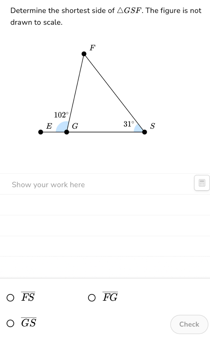 Determine the shortest side of △ GSF. The figure is not
drawn to scale.
Show your work here
overline FS
overline FG
overline GS
Check