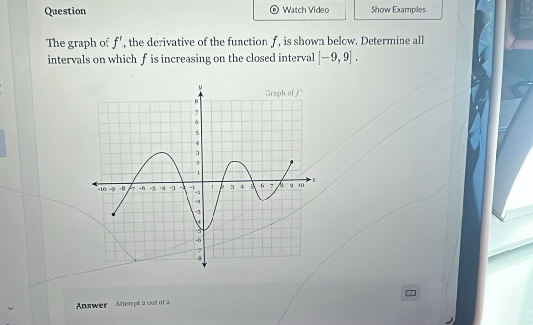 Question Watch Video Show Examples
The graph of f' , the derivative of the function f , is shown below. Determine all
intervals on which f is increasing on the closed interval [-9,9].
Answer Attempt 2 out of 2