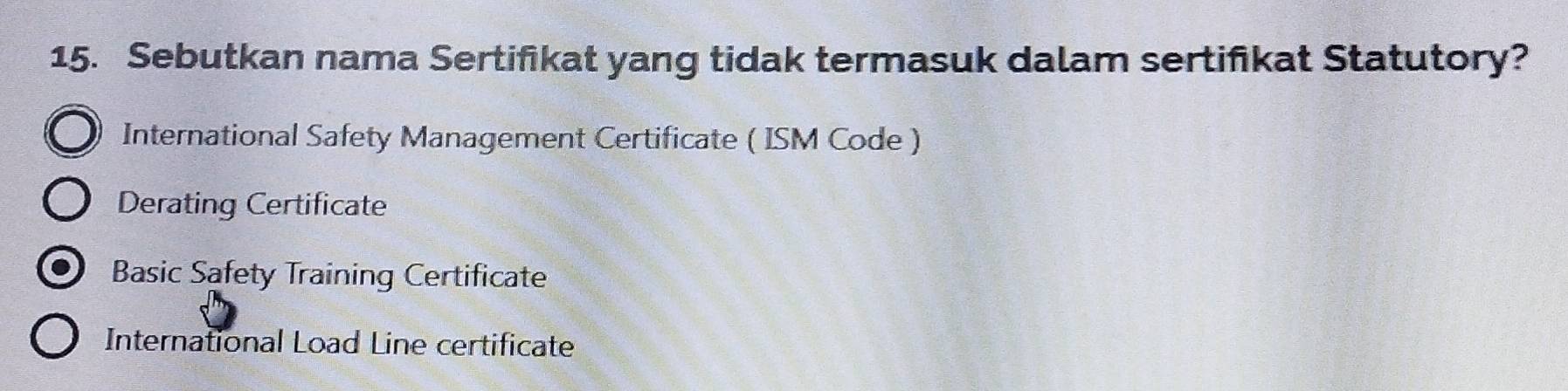 Sebutkan nama Sertifikat yang tidak termasuk dalam sertiñikat Statutory?
International Safety Management Certificate ( ISM Code )
Derating Certificate
Basic Safety Training Certificate
International Load Line certificate