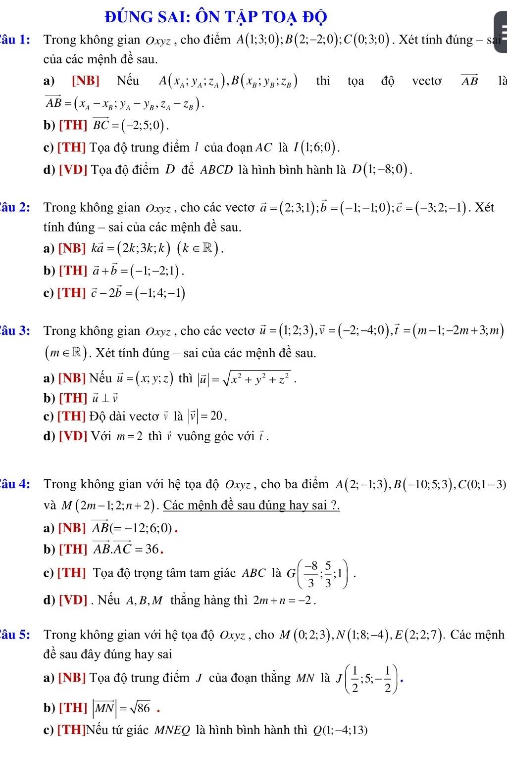 đúng sAi: Ôn tập toạ độ
âu 1:  Trong không gian Oxyz , cho điểm A(1;3;0);B(2;-2;0);C(0;3;0). Xét tính đúng - sa
của các mệnh đề sau.
a) [NB] Nếu A(x_A;y_A;z_A),B(x_B;y_B;z_B) thì tọa độ vecto vector AB là
vector AB=(x_A-x_B;y_A-y_B,z_A-z_B).
b) [TH] vector BC=(-2;5;0).
c) [TH] Tọa độ trung điểm / của đoạn AC là I(1;6;0).
d) [VD] Tọa độ điểm D để ABCD là hình bình hành là D(1;-8;0).
âu 2: Trong không gian Oxyz , cho các vectơ vector a=(2;3;1);vector b=(-1;-1;0);vector c=(-3;2;-1). Xét
tính đúng - sai của các mệnh đề sau.
a) [NB]kvector a=(2k;3k;k)(k∈ R).
b) [TH]vector a+vector b=(-1;-2;1).
c) [TH]vector c-2vector b=(-1;4;-1)
âu 3: Trong không gian Oxyz , cho các vecto vector u=(1;2;3),vector v=(-2;-4;0),vector t=(m-1;-2m+3;m)
(m∈ R). Xét tính đúng - sai của các mệnh đề sau.
a) [NB] Nếu vector u=(x;y;z) thì |vector u|=sqrt(x^2+y^2+z^2).
b) [TH] vector u⊥ vector v
c) [TH] Độ dài vectơ v là |vector v|=20.
d) [VD] Với m=2 thì v vuông góc với 7 .
Câu 4: Trong không gian với hệ tọa độ Oxyz , cho ba điểm A(2;-1;3),B(-10;5;3),C(0;1-3)
và M(2m-1;2;n+2). Các mệnh đề sau đúng hay sai ?.
a) [NB]vector AB(=-12;6;0).
b) [TH] vector AB.vector AC=36.
c)[TH] Tọa độ trọng tâm tam giác ABC là G( (-8)/3 ; 5/3 ;1).
d) [VD] . Nếu A, B, M thắng hàng thì 2m+n=-2.
âu 5:  Trong không gian với hệ tọa độ Oxyz , cho M(0;2;3),N(1;8;-4),E(2;2;7). Các mệnh
A é sau đây đúng hay sai
a) [NB] Tọa độ trung điểm J của đoạn thắng MN là J( 1/2 ;5;- 1/2 ).
b) [TH]|vector MN|=sqrt(86).
c) [TH]Nếu tứ giác MNEQ là hình bình hành thì Q(1;-4;13)