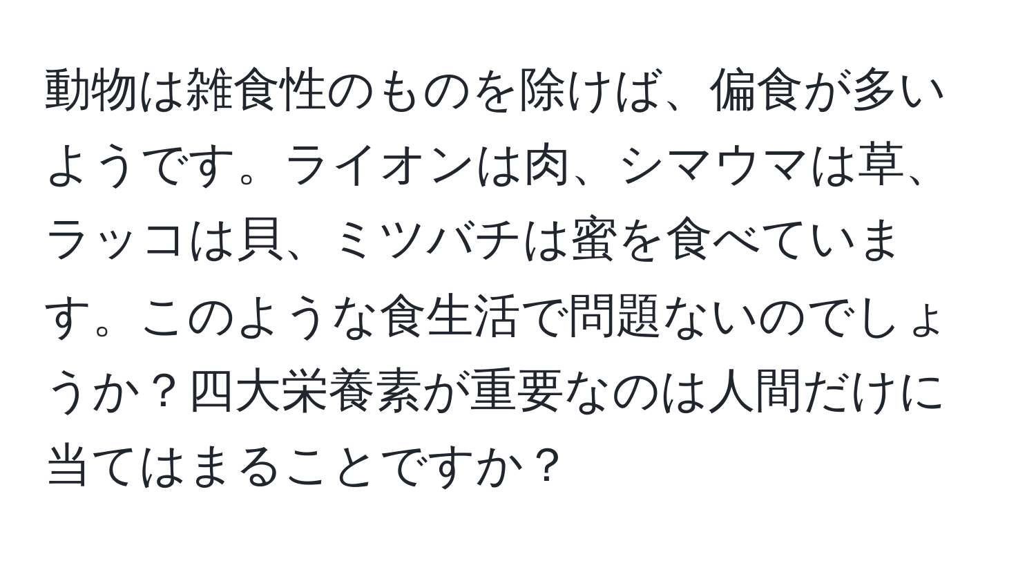 動物は雑食性のものを除けば、偏食が多いようです。ライオンは肉、シマウマは草、ラッコは貝、ミツバチは蜜を食べています。このような食生活で問題ないのでしょうか？四大栄養素が重要なのは人間だけに当てはまることですか？