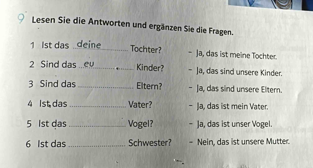 Lesen Sie die Antworten und ergänzen Sie die Fragen. 
1 Ist das deine_ Tochter? - Ja, das ist meine Tochter. 
2 Sind das ey Kinder? - Ja, das sind unsere Kinder. 
3 Sind das _Eltern? - Ja, das sind unsere Eltern. 
4 Ist das _Vater? - Ja, das ist mein Vater. 
5 1st das _Vogel? - Ja, das ist unser Vogel. 
6 Ist das _Schwester? - Nein, das ist unsere Mutter.