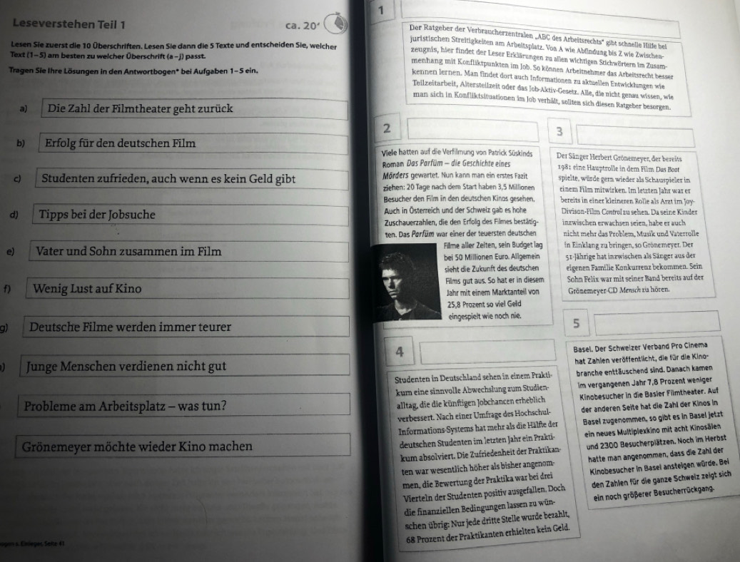 Leseverstehen Teil 1 ca. 20°
Der Ratgeber der Verbraucherzentralen „ABC des Arbeitsrechts' gibt schnelle Hälfe bei
Lesen Sie zuerst die 10 Überschriften. Lesen Sie dann die 5 Texte und entscheiden Sie, welcher
juristischen Streitigkeiten am Arbeitsplatz. Von A wie Abfindung bis Z wie Zwischen-
Text (1-5) am besten zu welcher Überschrift (a -j) passt.
zeugnis, hier findet der Leser Erklärungen zu allen wichtigen Stichwörtern im Zusam-
menhang mit Konfliktpunkten im Job. So können Arbeitnehmer das Arbeitsrecht besser
Tragen Sie Ihre Lösungen in den Antwortbogen* bei Aufgaben 1-5 ein.
kennen lernen. Man findet dort auch Informationen zu aktuellen Entwicklungen wie
Teilzeitarbeit, Altersteilzeit oder das Job-Aktiv-Gesetz. Alle, die nicht genau wissen, wie
man sich in Konfliktsituationen im Job verhält, sollten sich diesen Ratgeber besorgen.
a) Die Zahl der Filmtheater geht zurück
2
3
b) Erfolg für den deutschen Film Viele hatten auf die Verfilmung von Patrick Süskinds Der Sänger Herbert Grönemeyer, der bereits
Roman Das Parfüm - die Geschichte eines 1981 eine Hauptrolle in dem Film Das Boot
c) Studenten zufrieden, auch wenn es kein Geld gibt Mörders gewärtet. Nun kann man ein erstes Fazit spielte, würde gern wieder als Schauspieler in
ziehen: 20 Tage nach dem Start haben 3,5 Millionen einem Film mitwirken. Im letzten Jahr war er
Besucher den Film in den deutschen Kinas gesehen, bereits in einer kleineren. Rolle als Arzt im Joy-
d) Tipps bei der Jobsuche Auch in Österreich und der Schweiz gab es hohe Divison-Film Control zu sehen. Da seine Kinder
Zuschauerzahlen, die den Erfolig des Filmes bestätig- inzwischen erwachsen seien, habe er auch
ten. Das Parfüm war einer der teuersten deutschen nicht mehr das Problem, Musik und Vaterrolle
e) Vater und Sohn zusammen im Film Fillme aller Zeiten, sein Budget lag in Einklang zu bringen, so Grönemeyer. Der
bei 50 Millionen Euro. Allgemein 51-Jährige hat inzwischen als Sänger aus der
sieht die Zukunft des deutschen eigenen Familie Konkurrenz bekommen. Sein
f) Wenig Lust auf Kino Films gut aus. So hat er in diesem Sohn Felix war mit seiner Band bereits auf der
Jahr mit einem Marktanteil von Grönemeyer-CD Mensch zia hören.
25,8 Prozent so viel Geld
g) Deutsche Filme werden immer teurer eingespielt wie noch nie.
5
4
Basel. Der Schweizer Verband Pro Cinema
hat Zahlen veröffentlicht, die für die Kino-
Junge Menschen verdienen nicht gut
Studenten in Deutschland sehen in einem Prakti branche enttäuschend sind. Danach kamen
kum eine sinnvolle Abwechslung zum Studien- im vergangenen Jahr 7,8 Prozent weniger
Probleme am Arbeitsplatz - was tun?
alltag, die die künftigen Jobchancen erheblich Kinobesucher in die Basler Filmtheater. Auf
verbessert. Nach einer Umfrage des Hochschul- der anderen Seite hat die Zahl der Kinos in
Informations Systems hat mehr als die Hälfte der Basel zugenommen, so gibt es in Basel jetzt
Grönemeyer möchte wieder Kino machen
deutschen Stüdenten im letzten Jahr ein Prakti- ein neues Multiplexkino mit acht Kinosälen
kum absolviert. Die Zufriedenheit der Praktikan- und 2300 Besucherplätzen. Noch im Herbst
ten war wesentlich höher als bisher angenom- hatte man angenommen, dass die Zahl der
men, die Bewertung der Praktika war bei drei Kinobesucher in Basel ansteigen würde. Bei
Vierteln der Studenten positiv ausgefallen, Doch den Zahlen für die ganze Schweiz zeigt sich
die finanziellen Bedingungen lassen zu wün- ein noch größerer Besucherrückgang
schen übrig: Nur jede dritte Stelle wurde bezahlt,
ogon s. Emieger, Sefte 41
68 Prozent der Praktikanten erhielten kein Geld.