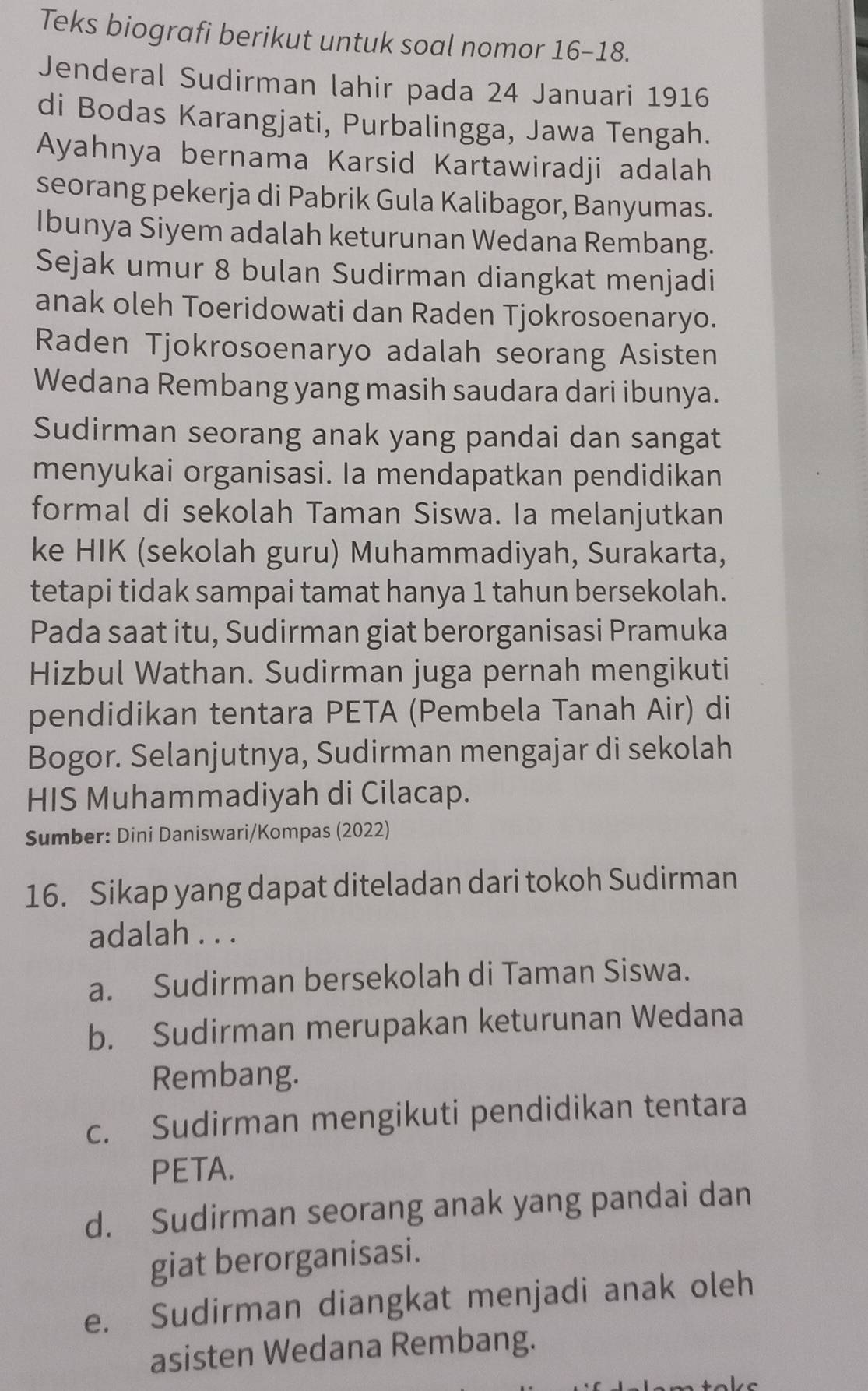 Teks biografi berikut untuk soal nomor 16-18.
Jenderal Sudirman lahir pada 24 Januari 1916
di Bodas Karangjati, Purbalingga, Jawa Tengah.
Ayahnya bernama Karsid Kartawiradji adalah
seorang pekerja di Pabrik Gula Kalibagor, Banyumas.
Ibunya Siyem adalah keturunan Wedana Rembang.
Sejak umur 8 bulan Sudirman diangkat menjadi
anak oleh Toeridowati dan Raden Tjokrosoenaryo.
Raden Tjokrosoenaryo adalah seorang Asisten
Wedana Rembang yang masih saudara dari ibunya.
Sudirman seorang anak yang pandai dan sangat
menyukai organisasi. Ia mendapatkan pendidikan
formal di sekolah Taman Siswa. Ia melanjutkan
ke HIK (sekolah guru) Muhammadiyah, Surakarta,
tetapi tidak sampai tamat hanya 1 tahun bersekolah.
Pada saat itu, Sudirman giat berorganisasi Pramuka
Hizbul Wathan. Sudirman juga pernah mengikuti
pendidikan tentara PETA (Pembela Tanah Air) di
Bogor. Selanjutnya, Sudirman mengajar di sekolah
HIS Muhammadiyah di Cilacap.
Sumber: Dini Daniswari/Kompas (2022)
16. Sikap yang dapat diteladan dari tokoh Sudirman
adalah . . .
a. Sudirman bersekolah di Taman Siswa.
b. Sudirman merupakan keturunan Wedana
Rembang.
c. Sudirman mengikuti pendidikan tentara
PETA.
d. Sudirman seorang anak yang pandai dan
giat berorganisasi.
e. Sudirman diangkat menjadi anak oleh
asisten Wedana Rembang.