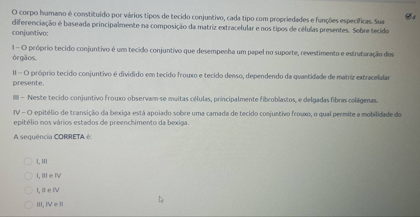 corpo humano é constituído por vários tipos de tecido conjuntivo, cada tipo com propriedades e funções específicas. Sua
diferenciação é baseada principalmente na composição da matriz extracelular e nos típos de células presentes. Sobre tecido
conjuntivo:
1 - O próprio tecido conjuntivo é um tecido conjuntivo que desempenha um papel no suporte, revestimento e estruturação dos
órgãos.
II - O próprio tecido conjuntivo é dividido em tecido frouxo e tecido denso, dependendo da quantidade de matriz extracelular
presente.
III - Neste tecido conjuntivo frouxo observam-se muitas células, principalmente fibroblastos, e delgadas fibras colágenas.
IV - O epitélio de transição da bexiga está apoiado sobre uma camada de tecido conjuntivo frouxo, o qual permite a mobilidade do
epitélio nos vários estados de preenchimento da bexiga.
A sequência CORRETA é:
I, III
I, ⅢI e ⅣV
I, Ⅱ e IV
III, IV e II