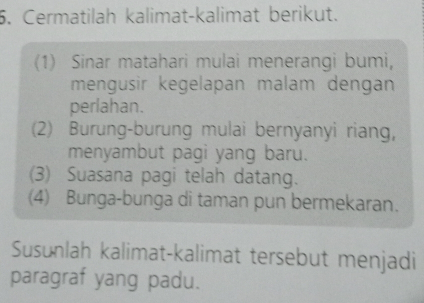 Cermatilah kalimat-kalimat berikut. 
(1) Sinar matahari mulai menerangi bumi, 
mengusir kegelapan malam dengan 
perlahan. 
(2) Burung-burung mulai bernyanyi riang, 
menyambut pagi yang baru. 
(3) Suasana pagi telah datang. 
(4) Bunga-bunga di taman pun bermekaran. 
Susunlah kalimat-kalimat tersebut menjadi 
paragraf yang padu.