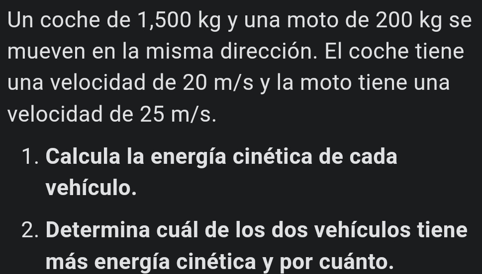 Un coche de 1,500 kg y una moto de 200 kg se 
mueven en la misma dirección. El coche tiene 
una velocidad de 20 m/s y la moto tiene una 
velocidad de 25 m/s. 
1. Calcula la energía cinética de cada 
vehículo. 
2. Determina cuál de los dos vehículos tiene 
más energía cinética y por cuánto.