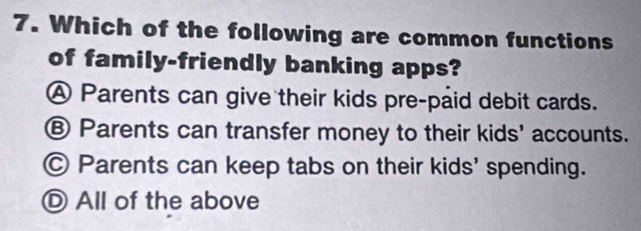 Which of the following are common functions
of family-friendly banking apps?
Ⓐ Parents can give their kids pre-paid debit cards.
Ⓑ Parents can transfer money to their kids' accounts.
Ⓒ Parents can keep tabs on their kids' spending.
Ⓓ All of the above