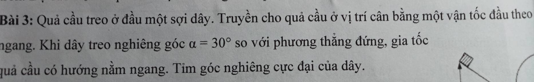 Quả cầu treo ở đầu một sợi dây. Truyền cho quả cầu ở vị trí cân bằng một vận tốc đầu theo 
ngang. Khi dây treo nghiêng góc alpha =30° so với phương thắng đứng, gia tốc 
quả cầu có hướng nằm ngang. Tỉm góc nghiêng cực đại của dây.