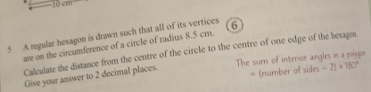 1(1^.6^-)
5 A regular hexagon is drawn such that all of its vertices 6
are on the circumference of a circle of radius 8.5 cm. 
Calculate the distance from the centre of the circle to the centre of one edge of the hexagon. 
Give your answer to 2 decimal places. The sum of interior angles in a polygon 
、 (number of sides -2)* 180°