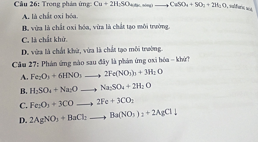 Trong phản ứng: Cu+2H_2SO_4(dic,ning)to CuSO_4+SO_2+2H_2O , sulfuric acid
A. là chất oxi hóa.
B. vừa là chất oxi hóa, vừa là chất tạo môi trường.
C. là chất khử.
D. vừa là chất khử, vừa là chất tạo môi trường.
Câu 27: Phản ứng nào sau đây là phản ứng oxi hóa - khử?
A. Fe_2O_3+6HNO_3to 2Fe(NO_3)_3+3H_2O
B. H_2SO_4+Na_2Oto Na_2SO_4+2H_2O
C. Fe_2O_3+3COto 2Fe+3CO_2
D. 2AgNO_3+BaCl_2to Ba(NO_3)_2+2AgCldownarrow