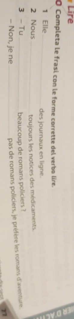 Lire 
O Completa le frasi con le forme corrette del verbo lire. 
1 Elle 
_ 
des journaux en ligne. 
2 Nous_ 
toujours les notices des médicaments. 
3 - Tu _beaucoup de romans policiers ? 
- Non, je ne_ 
pas de romans policiers, je préfère les romans d'aventure. 
77