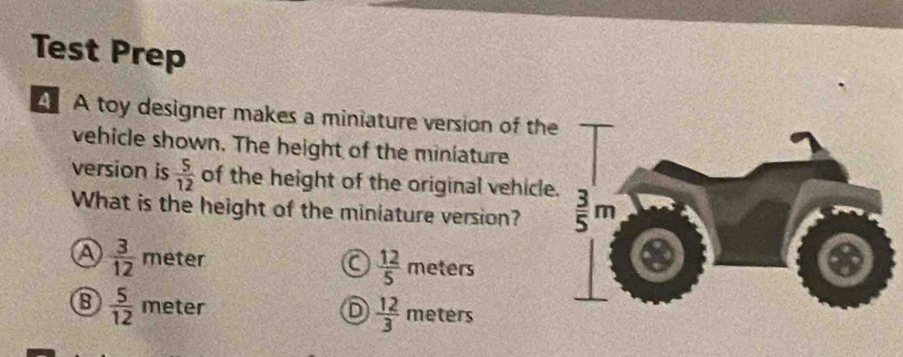 Test Prep
A A toy designer makes a miniature version of th
vehicle shown. The height of the miniature
version is  5/12  of the height of the original vehicle
What is the height of the miniature version?
a  3/12  meter a  12/5  meters
 5/12  meter D  12/3  meters