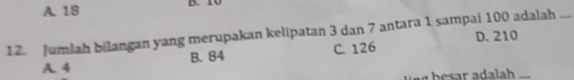 A. 18 B. 10
12. Jumlah bilangan yang merupakan kelipatan 3 dan 7 antara 1 sampai 100 adalah ...
B. 84 C. 126 D. 210
A. 4
bsr dalh _