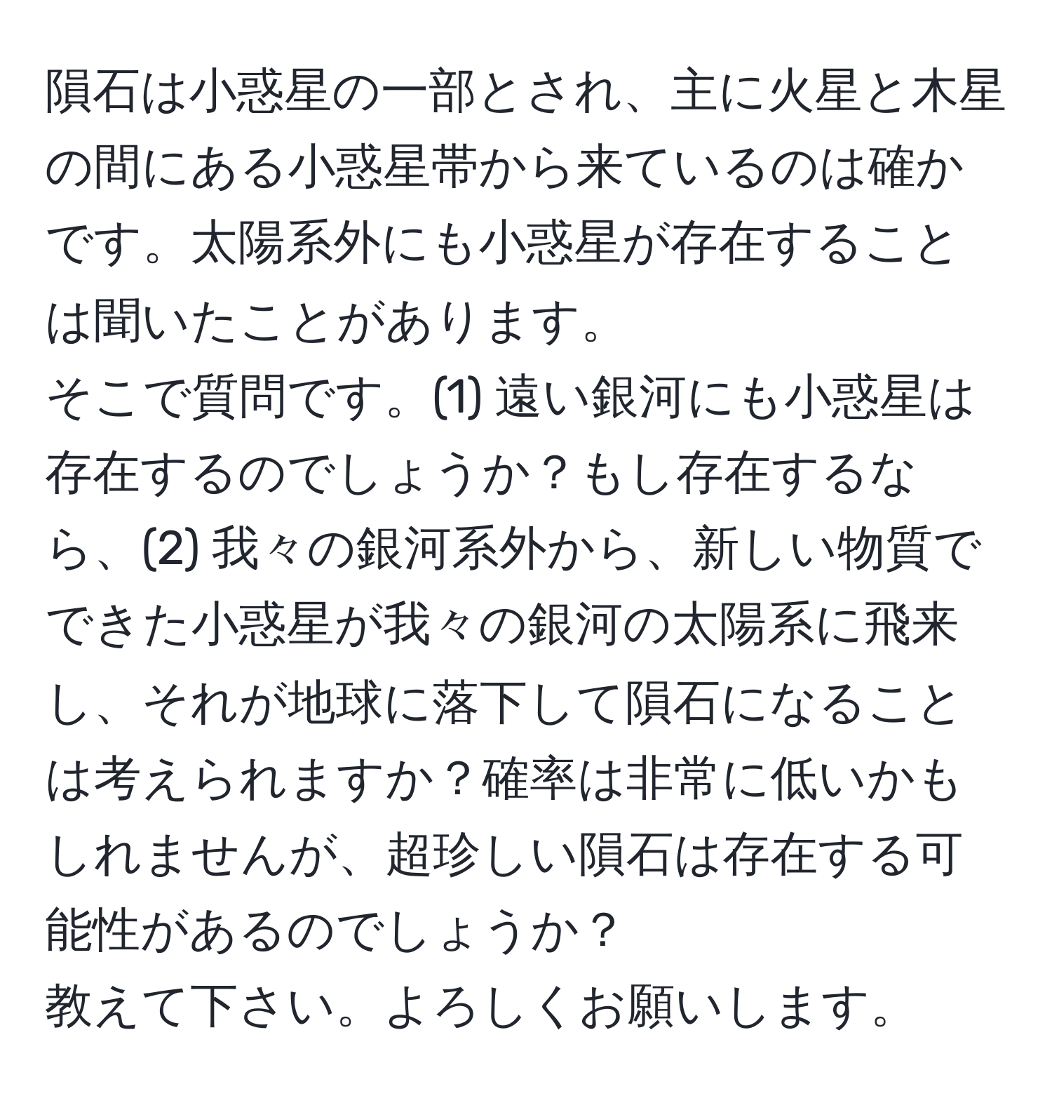 隕石は小惑星の一部とされ、主に火星と木星の間にある小惑星帯から来ているのは確かです。太陽系外にも小惑星が存在することは聞いたことがあります。  
そこで質問です。(1) 遠い銀河にも小惑星は存在するのでしょうか？もし存在するなら、(2) 我々の銀河系外から、新しい物質でできた小惑星が我々の銀河の太陽系に飛来し、それが地球に落下して隕石になることは考えられますか？確率は非常に低いかもしれませんが、超珍しい隕石は存在する可能性があるのでしょうか？  
教えて下さい。よろしくお願いします。