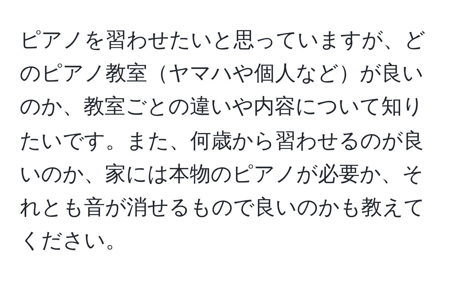 ピアノを習わせたいと思っていますが、どのピアノ教室ヤマハや個人などが良いのか、教室ごとの違いや内容について知りたいです。また、何歳から習わせるのが良いのか、家には本物のピアノが必要か、それとも音が消せるもので良いのかも教えてください。