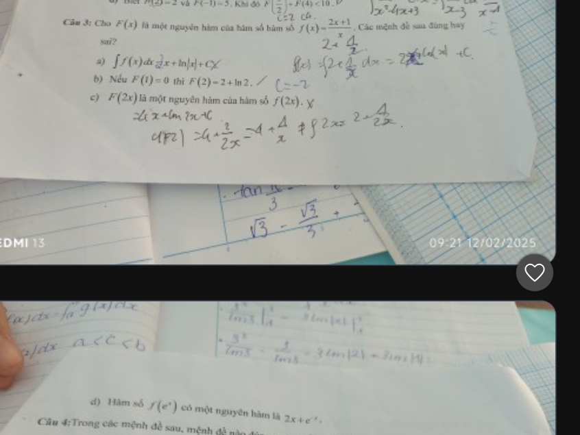 m∠ 2=2 yà F(-1)=5 , Khi đó F(frac 2)+F(4)<10</tex> 
Câu 3: Cho F(x) là một nguyên hàm của hàm số hàm số f(x)= (2x+1)/x  , Các mệnh đề sau đùng hay
sa7?
∈t f(x)dx=|x+ln |x|+C)
b) Nều F(1)=0 thi F(2)=2+ln 2.
c) F(2x) à một nguyên hàm của hàm số f(2x).
DMI 13 Q 21 12/02/2025
d) Hàm số f(e^x) có một nguyên hàm là 2x+e^(-x). 
Câu 4:Trong các mệnh đề sau, mệnh dA nà