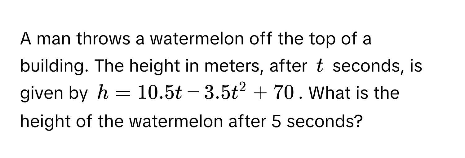 A man throws a watermelon off the top of a building. The height in meters, after $t$ seconds, is given by $h = 10.5t - 3.5t^2 + 70$. What is the height of the watermelon after 5 seconds?