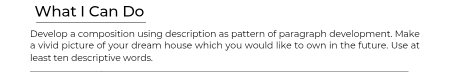 What I Can Do 
Develop a composition using description as pattern of paragraph development. Make 
a vivid picture of your dream house which you would like to own in the future. Use at 
least ten descriptive words.