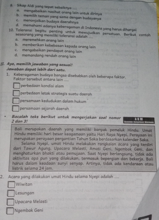 Sikap Aldi yang tepat sebaiknya ....
a. mengabaikan nasihat orang lain untuk dirinya
b. memilih teman yang sama dengan budayanya
c. menonjolkan budaya daerahnya
d. memahami adanya keberagaman di Indonesia yang harus dihargai
10. Toleransi begitu penting untuk mewujudkan persatuan. Berikut contoh
seseorang yang memiliki toleransi adalah ....
a. meremehkan orang lain
b. memberikan kebebasan kepada orang lain
c. mengabaikan pendapat orang lain
d. memandang rendah orang lain
II. Ayo, memilih jawaban yang sesuai!
Jawaban dapat lebih dari satu.
1. Keberagaman budaya bangsa disebabkan oleh beberapa faktor.
Faktor tersebut antara lain ....
perbedaan kondisi alam
perbedaan letak strategis suatu daerah
persamaan kedudukan dalam hukum
persamaan sejarah daerah
Bacalah teks berikut untuk mengerjakan soal nomor
2 dan 3!
Bali merupakan daerah yang memiliki banyak pemeluk Hindu. Umat
Hindu memiliki hari besar keagamaan yaitu Hari Raya Nyepi. Perayaan ini
merupakan perayaan pergantian Tahun Saka berdasarkan kalender Saka.
Selama Nyepi, umat Hindu melakukan rangkaian acara yang terdiri
dari Tawur Agung, Upacara Melasti, Amati Geni, Ngembak Geni, dan
menghaturkan bhakti atau pemujaan. Saat Nyepi berlangsung, tidak ada
aktivitas apa pun yang dilakukan, termasuk bepergian dan bekerja. Bali
harus dalam keadaan sunyi senyap. Artinya, tidak ada kendaraan atau
listrik selama 24 jam.
2. Acara yang dilakukan umat Hindu selama Nyepi adalah ....
Wiwitan
Lesungan
Upacara Melasti
Ngembak Geni