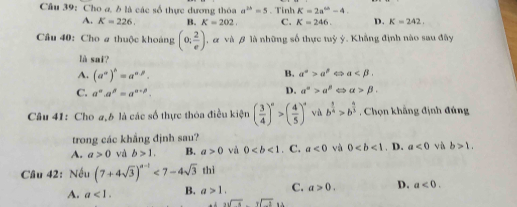 Cho a, b là các số thực dương thỏa a^(2h)=5. Tính K=2a^(6h)-4.
A. K=226. B. K=202. C. K=246. D. K=242. 
Câu 40: Cho a thuộc khoảng (0; 2/e ) , α và β là những số thực tuỳ ý. Khẳng định nào sau đây
là sai?
A. (a^(alpha))^b=a^(alpha .beta). B. a^(alpha)>a^(beta) < <tex>a .
C. a^(alpha).a^(beta)=a^(alpha +beta).
D. a^(alpha)>a^(beta) < <tex>alpha >beta. 
Câu 41: Cho a,6 là các số thực thỏa điều kiện ( 3/4 )^a>( 4/5 )^a vù b^(frac 5)4>b^(frac 4)3 Chọn khẳng định đúng
trong các khẳng định sau?
A. a>0 và b>1. B. a>0 và 0. C. a<0</tex> yù 0. D. a<0</tex> vù b>1. 
Câu 42: Nếu (7+4sqrt(3))^a-1<7-4sqrt(3)thi
D. a<0</tex>.
A. a<1</tex>.
B. a>1.
C. a>0.
beginarrayr 3sqrt(5)endarray -2sqrt(-2)