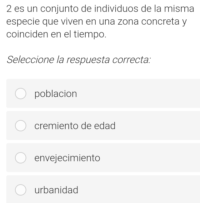 es un conjunto de individuos de la misma
especie que viven en una zona concreta y
coinciden en el tiempo.
Seleccione la respuesta correcta:
poblacion
cremiento de edad
envejecimiento
urbanidad