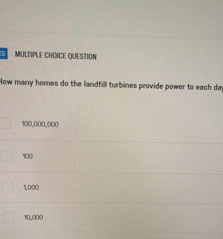 ≡ MULTIPLE CHOICE QUESTION
How many homes do the landfill turbines provide power to each day
100,000,000
100
1,000
10,000