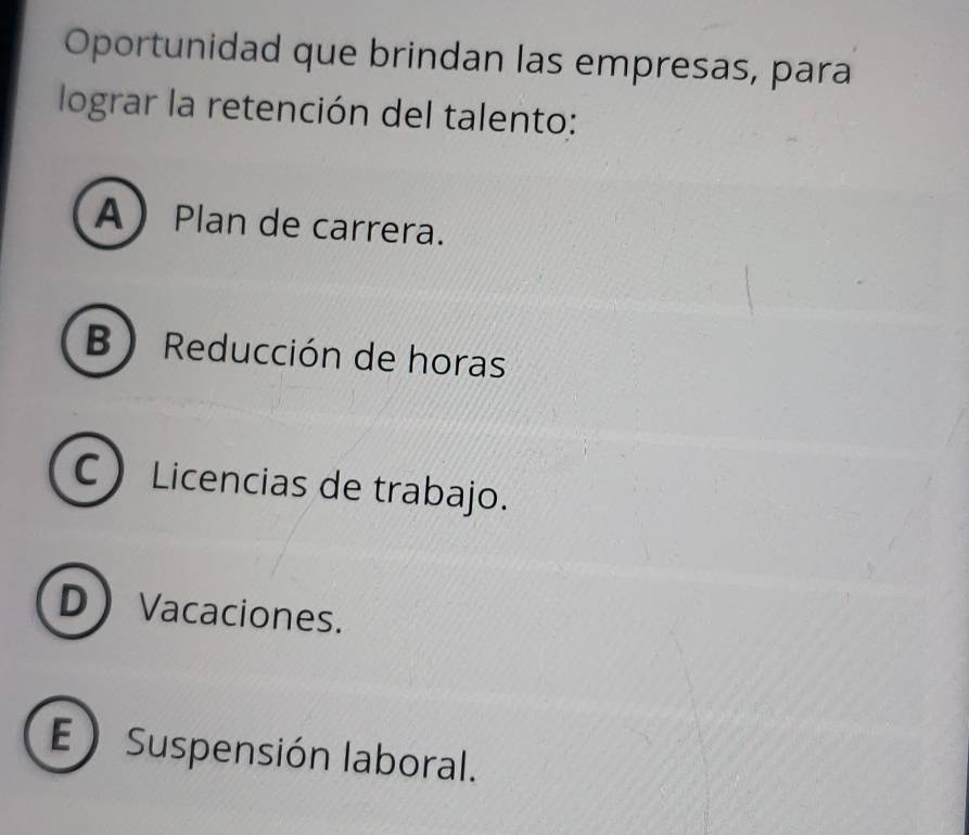 Oportunidad que brindan las empresas, para
lograr la retención del talento:
APlan de carrera.
B  Reducción de horas
C Licencias de trabajo.
DVacaciones.
E ) Suspensión laboral.