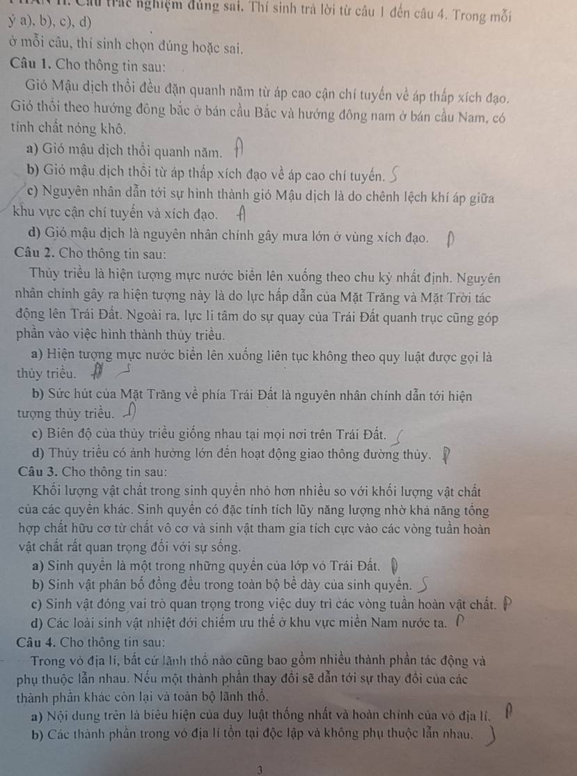Cầu trát nghiệm đủng sai, Thí sinh trả lời từ câu 1 đến câu 4. Trong mỗi
ý a), b), c), d)
ở mỗi câu, thí sinh chọn đúng hoặc sai.
Câu 1. Cho thông tin sau:
Gió Mậu dịch thổi đều đặn quanh năm từ áp cao cận chí tuyến về áp thấp xích đạo.
Gió thổi theo hướng đông bắc ở bán cầu Bắc và hướng đông nam ở bán cầu Nam, có
tính chất nóng khô.
a) Gió mậu dịch thổi quanh năm.
b) Gió mậu dịch thổi từ áp thấp xích đạo về áp cao chí tuyến.
c) Nguyên nhân dẫn tới sự hình thành gió Mậu dịch là do chênh lệch khí áp giữa
khu vực cận chí tuyến và xích đạo.
d) Gió mậu dịch là nguyên nhân chính gây mưa lớn ở vùng xích đạo.
Câu 2. Cho thông tin sau:
Thủy triều là hiện tượng mực nước biển lên xuống theo chu kỳ nhất định. Nguyên
nhân chính gây ra hiện tượng này là do lực hấp dẫn của Mặt Trăng và Mặt Trời tác
động lên Trái Đất. Ngoài ra, lực li tâm do sự quay của Trái Đất quanh trục cũng góp
phần vào việc hình thành thủy triều.
a) Hiện tượng mực nước biển lên xuống liên tục không theo quy luật được gọi là
thủy triều.
b) Sức hút của Mặt Trăng về phía Trái Đất là nguyên nhân chính dẫn tới hiện
tượng thủy triều.
c) Biên độ của thủy triều giống nhau tại mọi nơi trên Trái Đất.
d) Thủy triều có ảnh hưởng lớn đến hoạt động giao thông đường thủy.
Câu 3. Cho thông tin sau:
Khối lượng vật chất trong sinh quyền nhỏ hơn nhiều so với khối lượng vật chất
của các quyền khác. Sinh quyền có đặc tính tích lũy năng lượng nhờ khả năng tổng
hợp chất hữu cơ từ chất vô cơ và sinh vật tham gia tích cực vào các vòng tuần hoàn
vật chất rất quan trọng đối với sự sống.
a) Sinh quyền là một trong những quyền của lớp vô Trái Đất.
b) Sinh vật phân bố đồng đều trong toàn bộ bề dày của sinh quyền.
c) Sinh vật đóng vai trò quan trọng trong việc duy trì các vòng tuần hoàn vật chất.
d) Các loài sinh vật nhiệt đới chiếm ưu thế ở khu vực miền Nam nước ta.
Câu 4. Cho thông tin sau:
Trong vỏ địa lí, bắt cứ lãnh thổ nào cũng bao gồm nhiều thành phần tác động và
phụ thuộc lẫn nhau. Nếu một thành phần thay đổi sẽ dẫn tới sự thay đổi của các
thành phần khác còn lại và toàn bộ lãnh thổ.
a) Nội dung trên là biêu hiện của duy luật thống nhất và hoàn chính của vô địa lí.
b) Các thành phần trong vó địa lí tồn tại độc lập và không phụ thuộc lẫn nhau.
3