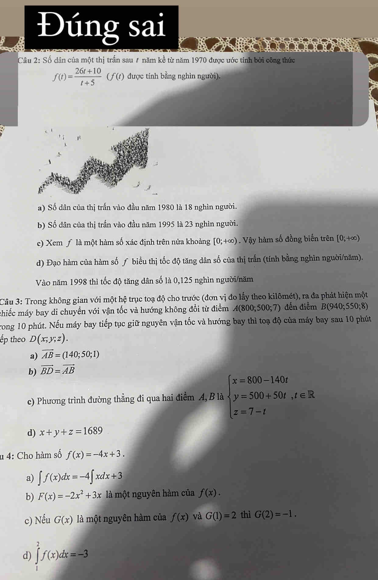 Đúng sai
Câu 2: Số dân của một thị trấn sau # năm kề từ năm 1970 được ước tính bởi công thức
f(t)= (26t+10)/t+5 (f(t) được tính bằng nghìn người).
a) Số dân của thị trấn vào đầu năm 1980 là 18 nghìn người.
b) Số dân của thị trấn vào đầu năm 1995 là 23 nghìn người.
c) Xem ƒ là một hàm số xác định trên nửa khoảng [0;+∈fty ) Vậy hàm số đồng biến trên [0;+∈fty )
d) Đạo hàm của hàm số ƒ biểu thị tốc độ tăng dân số của thị trấn (tính bằng nghìn nguời/năm).
Vào năm 1998 thì tốc độ tăng dân số là 0,125 nghìn người/năm
Câu 3: Trong không gian với một hệ trục toạ độ cho trước (đơn vị đo lấy theo kilômét), ra đa phát hiện một
chiếc máy bay di chuyển với vận tốc và hướng không đổi từ điểm A(800;500;7) đến điểm B(940;550;8)
Trong 10 phút. Nếu máy bay tiếp tục giữ nguyên vận tốc và hướng bay thì toạ độ của máy bay sau 10 phút
ếp theo D(x;y;z).
a) vector AB=(140;50;1)
b) vector BD=vector AB
c) Phương trình đường thẳng đi qua hai điểm A, B là beginarrayl x=800-140t y=500+50t,t∈ R z=7-tendarray.
d) x+y+z=1689
u 4: Cho hàm số f(x)=-4x+3.
a) ∈t f(x)dx=-4∈t xdx+3
b) F(x)=-2x^2+3x là một nguyên hàm của f(x).
c) Nếu G(x) là một nguyên hàm của f(x) và G(1)=2 thì G(2)=-1.
d) ∈tlimits _1^2f(x)dx=-3